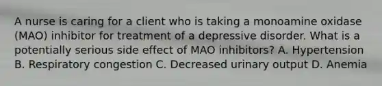 A nurse is caring for a client who is taking a monoamine oxidase (MAO) inhibitor for treatment of a depressive disorder. What is a potentially serious side effect of MAO inhibitors? A. Hypertension B. Respiratory congestion C. Decreased urinary output D. Anemia