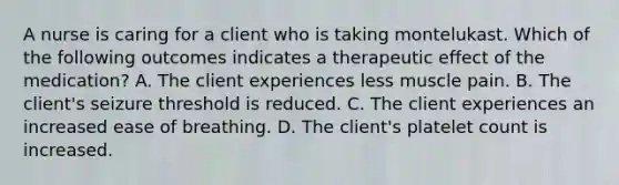 A nurse is caring for a client who is taking montelukast. Which of the following outcomes indicates a therapeutic effect of the medication? A. The client experiences less muscle pain. B. The client's seizure threshold is reduced. C. The client experiences an increased ease of breathing. D. The client's platelet count is increased.