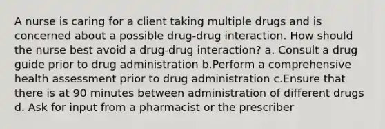 A nurse is caring for a client taking multiple drugs and is concerned about a possible drug-drug interaction. How should the nurse best avoid a drug-drug interaction? a. Consult a drug guide prior to drug administration b.Perform a comprehensive health assessment prior to drug administration c.Ensure that there is at 90 minutes between administration of different drugs d. Ask for input from a pharmacist or the prescriber