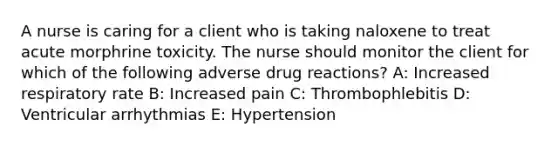 A nurse is caring for a client who is taking naloxene to treat acute morphrine toxicity. The nurse should monitor the client for which of the following adverse drug reactions? A: Increased respiratory rate B: Increased pain C: Thrombophlebitis D: Ventricular arrhythmias E: Hypertension