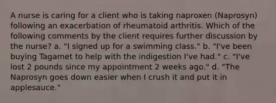 A nurse is caring for a client who is taking naproxen (Naprosyn) following an exacerbation of rheumatoid arthritis. Which of the following comments by the client requires further discussion by the nurse? a. "I signed up for a swimming class." b. "I've been buying Tagamet to help with the indigestion I've had." c. "I've lost 2 pounds since my appointment 2 weeks ago." d. "The Naprosyn goes down easier when I crush it and put it in applesauce."