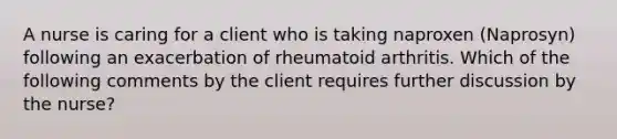 A nurse is caring for a client who is taking naproxen (Naprosyn) following an exacerbation of rheumatoid arthritis. Which of the following comments by the client requires further discussion by the nurse?