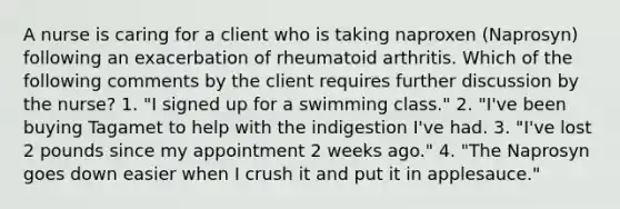 A nurse is caring for a client who is taking naproxen (Naprosyn) following an exacerbation of rheumatoid arthritis. Which of the following comments by the client requires further discussion by the nurse? 1. "I signed up for a swimming class." 2. "I've been buying Tagamet to help with the indigestion I've had. 3. "I've lost 2 pounds since my appointment 2 weeks ago." 4. "The Naprosyn goes down easier when I crush it and put it in applesauce."