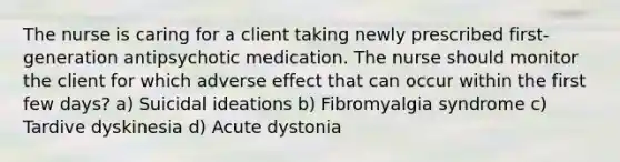 The nurse is caring for a client taking newly prescribed first-generation antipsychotic medication. The nurse should monitor the client for which adverse effect that can occur within the first few days? a) Suicidal ideations b) Fibromyalgia syndrome c) Tardive dyskinesia d) Acute dystonia