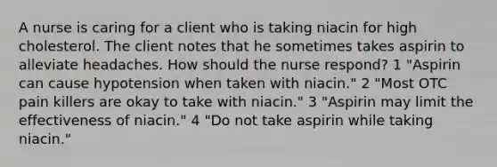 A nurse is caring for a client who is taking niacin for high cholesterol. The client notes that he sometimes takes aspirin to alleviate headaches. How should the nurse respond? 1 "Aspirin can cause hypotension when taken with niacin." 2 "Most OTC pain killers are okay to take with niacin." 3 "Aspirin may limit the effectiveness of niacin." 4 "Do not take aspirin while taking niacin."