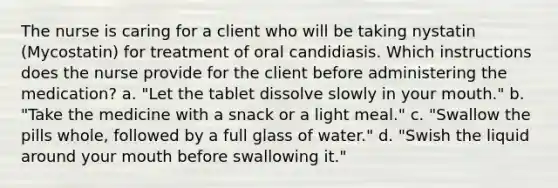 The nurse is caring for a client who will be taking nystatin (Mycostatin) for treatment of oral candidiasis. Which instructions does the nurse provide for the client before administering the medication? a. "Let the tablet dissolve slowly in your mouth." b. "Take the medicine with a snack or a light meal." c. "Swallow the pills whole, followed by a full glass of water." d. "Swish the liquid around your mouth before swallowing it."