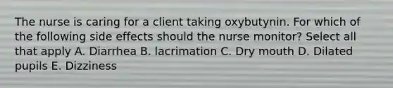 The nurse is caring for a client taking oxybutynin. For which of the following side effects should the nurse monitor? Select all that apply A. Diarrhea B. lacrimation C. Dry mouth D. Dilated pupils E. Dizziness