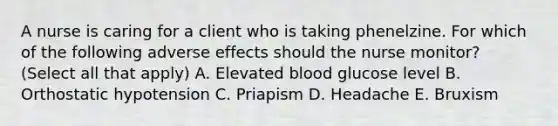 A nurse is caring for a client who is taking phenelzine. For which of the following adverse effects should the nurse monitor? (Select all that apply) A. Elevated blood glucose level B. Orthostatic hypotension C. Priapism D. Headache E. Bruxism