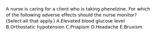 A nurse is caring for a client who is taking phenelzine. For which of the following adverse effects should the nurse monitor? (Select all that apply.) A.Elevated blood glucose level B.Orthostatic hypotension C.Priapism D.Headache E.Bruxism