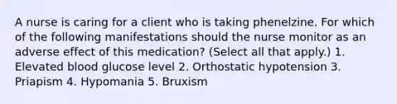 A nurse is caring for a client who is taking phenelzine. For which of the following manifestations should the nurse monitor as an adverse effect of this medication? (Select all that apply.) 1. Elevated blood glucose level 2. Orthostatic hypotension 3. Priapism 4. Hypomania 5. Bruxism