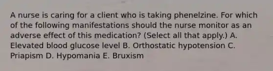 A nurse is caring for a client who is taking phenelzine. For which of the following manifestations should the nurse monitor as an adverse effect of this medication? (Select all that apply.) A. Elevated blood glucose level B. Orthostatic hypotension C. Priapism D. Hypomania E. Bruxism