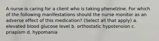 A nurse is caring for a client who is taking phenelzine. For which of the following manifestations should the nurse monitor as an adverse effect of this medication? (Select all that apply) a. elevated blood glucose level b. orthostatic hypotension c. priapism d. hypomania