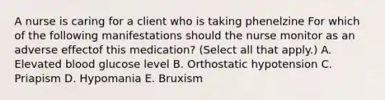 A nurse is caring for a client who is taking phenelzine For which of the following manifestations should the nurse monitor as an adverse effectof this medication? (Select all that apply.) A. Elevated blood glucose level B. Orthostatic hypotension C. Priapism D. Hypomania E. Bruxism