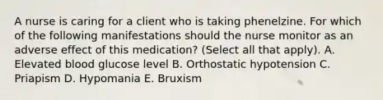 A nurse is caring for a client who is taking phenelzine. For which of the following manifestations should the nurse monitor as an adverse effect of this medication? (Select all that apply). A. Elevated blood glucose level B. Orthostatic hypotension C. Priapism D. Hypomania E. Bruxism