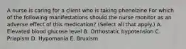 A nurse is caring for a client who is taking phenelzine For which of the following manifestations should the nurse monitor as an adverse effect of this medication? (Select all that apply.) A. Elevated blood glucose level B. Orthostatic hypotension C. Priapism D. Hypomania E. Bruxism