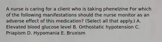 A nurse is caring for a client who is taking phenelzine For which of the following manifestations should the nurse monitor as an adverse effect of this medication? (Select all that apply.) A. Elevated blood glucose level B. Orthostatic hypotension C. Priapism D. Hypomania E. Bruxism