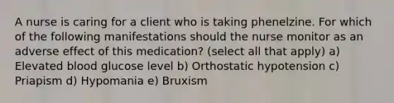 A nurse is caring for a client who is taking phenelzine. For which of the following manifestations should the nurse monitor as an adverse effect of this medication? (select all that apply) a) Elevated blood glucose level b) Orthostatic hypotension c) Priapism d) Hypomania e) Bruxism