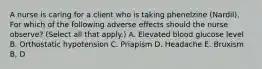 A nurse is caring for a client who is taking phenelzine (Nardil). For which of the following adverse effects should the nurse observe? (Select all that apply.) A. Elevated blood glucose level B. Orthostatic hypotension C. Priapism D. Headache E. Bruxism B, D