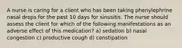 A nurse is caring for a client who has been taking phenylephrine nasal drops for the past 10 days for sinusitis. The nurse should assess the client for which of the following manifestations as an adverse effect of this medication? a) sedation b) nasal congestion c) productive cough d) constipation