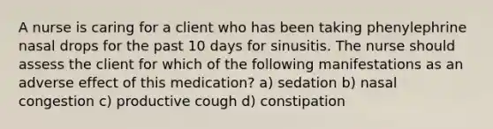 A nurse is caring for a client who has been taking phenylephrine nasal drops for the past 10 days for sinusitis. The nurse should assess the client for which of the following manifestations as an adverse effect of this medication? a) sedation b) nasal congestion c) productive cough d) constipation