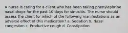 A nurse is caring for a client who has been taking phenylephrine nasal drops for the past 10 days for sinusitis. The nurse should assess the client for which of the following manifestations as an adverse effect of this medication? a. Sedation b. Nasal congestion c. Productive cough d. Constipation