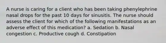 A nurse is caring for a client who has been taking phenylephrine nasal drops for the past 10 days for sinusitis. The nurse should assess the client for which of the following manifestations as an adverse effect of this medication? a. Sedation b. Nasal congestion c. Productive cough d. Constipation