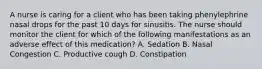 A nurse is caring for a client who has been taking phenylephrine nasal drops for the past 10 days for sinusitis. The nurse should monitor the client for which of the following manifestations as an adverse effect of this medication? A. Sedation B. Nasal Congestion C. Productive cough D. Constipation