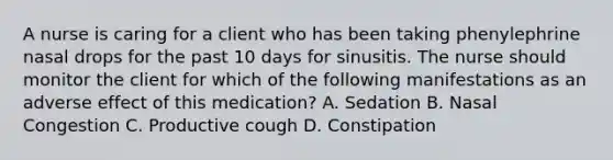 A nurse is caring for a client who has been taking phenylephrine nasal drops for the past 10 days for sinusitis. The nurse should monitor the client for which of the following manifestations as an adverse effect of this medication? A. Sedation B. Nasal Congestion C. Productive cough D. Constipation