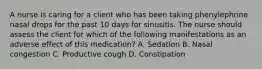 A nurse is caring for a client who has been taking phenylephrine nasal drops for the past 10 days for sinusitis. The nurse should assess the client for which of the following manifestations as an adverse effect of this medication? A. Sedation B. Nasal congestion C. Productive cough D. Constipation