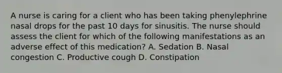 A nurse is caring for a client who has been taking phenylephrine nasal drops for the past 10 days for sinusitis. The nurse should assess the client for which of the following manifestations as an adverse effect of this medication? A. Sedation B. Nasal congestion C. Productive cough D. Constipation