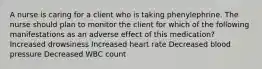 A nurse is caring for a client who is taking phenylephrine. The nurse should plan to monitor the client for which of the following manifestations as an adverse effect of this medication? Increased drowsiness Increased heart rate Decreased blood pressure Decreased WBC count