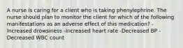 A nurse is caring for a client who is taking phenylephrine. The nurse should plan to monitor the client for which of the following manifestations as an adverse effect of this medication? -Increased drowsiness -Increased heart rate -Decreased BP -Decreased WBC count