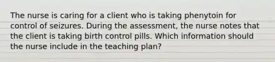 The nurse is caring for a client who is taking phenytoin for control of seizures. During the assessment, the nurse notes that the client is taking birth control pills. Which information should the nurse include in the teaching plan?