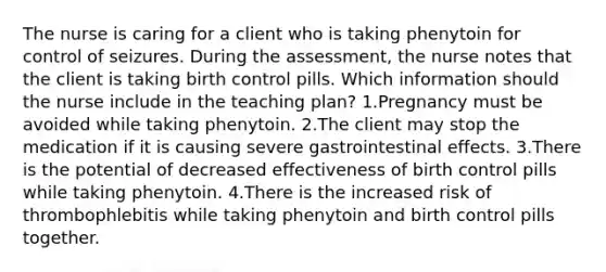 The nurse is caring for a client who is taking phenytoin for control of seizures. During the assessment, the nurse notes that the client is taking birth control pills. Which information should the nurse include in the teaching plan? 1.Pregnancy must be avoided while taking phenytoin. 2.The client may stop the medication if it is causing severe gastrointestinal effects. 3.There is the potential of decreased effectiveness of birth control pills while taking phenytoin. 4.There is the increased risk of thrombophlebitis while taking phenytoin and birth control pills together.