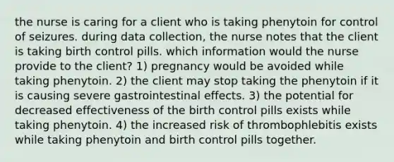 the nurse is caring for a client who is taking phenytoin for control of seizures. during data collection, the nurse notes that the client is taking birth control pills. which information would the nurse provide to the client? 1) pregnancy would be avoided while taking phenytoin. 2) the client may stop taking the phenytoin if it is causing severe gastrointestinal effects. 3) the potential for decreased effectiveness of the birth control pills exists while taking phenytoin. 4) the increased risk of thrombophlebitis exists while taking phenytoin and birth control pills together.