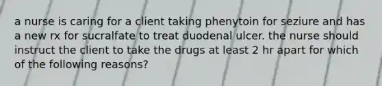 a nurse is caring for a client taking phenytoin for seziure and has a new rx for sucralfate to treat duodenal ulcer. the nurse should instruct the client to take the drugs at least 2 hr apart for which of the following reasons?