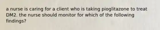 a nurse is caring for a client who is taking pioglitazone to treat DM2. the nurse should monitor for which of the following findings?