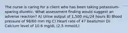 The nurse is caring for a client who has been taking potassium-sparing diuretic. What assessment finding would suggest an adverse reaction? A) Urine output of 1,500 mL/24 hours B) Blood pressure of 98/60 mm Hg C) Heart rate of 47 beats/min D) Calcium level of 10.6 mg/dL (2.5 mmol/L)