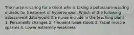 The nurse is caring for a client who is taking a potassium-wasting diuretic for treatment of hypertension. Which of the following assessment data would the nurse include in the teaching plan? 1. Personality changes 2. Frequent loose stools 3. Facial muscle spasms 4. Lower extremity weakness