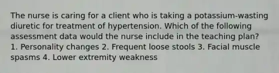 The nurse is caring for a client who is taking a potassium-wasting diuretic for treatment of hypertension. Which of the following assessment data would the nurse include in the teaching plan? 1. Personality changes 2. Frequent loose stools 3. Facial muscle spasms 4. Lower extremity weakness