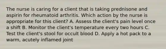 The nurse is caring for a client that is taking prednisone and aspirin for rheumatoid arthritis. Which action by the nurse is appropriate for this client? A. Assess the client's pain level once a shift B. Monitor the client's temperature every two hours C. Test the client's stool for occult blood D. Apply a hot pack to a warm, acutely inflamed joint