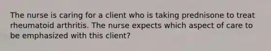 The nurse is caring for a client who is taking prednisone to treat rheumatoid arthritis. The nurse expects which aspect of care to be emphasized with this client?