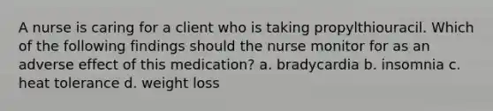 A nurse is caring for a client who is taking propylthiouracil. Which of the following findings should the nurse monitor for as an adverse effect of this medication? a. bradycardia b. insomnia c. heat tolerance d. weight loss