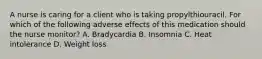 A nurse is caring for a client who is taking propylthiouracil. For which of the following adverse effects of this medication should the nurse monitor? A. Bradycardia B. Insomnia C. Heat intolerance D. Weight loss