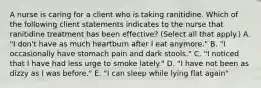 A nurse is caring for a client who is taking ranitidine. Which of the following client statements indicates to the nurse that ranitidine treatment has been effective? (Select all that apply.) A. "I don't have as much heartburn after I eat anymore." B. "I occasionally have stomach pain and dark stools." C. "I noticed that I have had less urge to smoke lately." D. "I have not been as dizzy as I was before." E. "I can sleep while lying flat again"