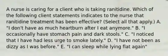 A nurse is caring for a client who is taking ranitidine. Which of the following client statements indicates to the nurse that ranitidine treatment has been effective? (Select all that apply.) A. "I don't have as much heartburn after I eat anymore." B. "I occasionally have stomach pain and dark stools." C. "I noticed that I have had less urge to smoke lately." D. "I have not been as dizzy as I was before." E. "I can sleep while lying flat again"