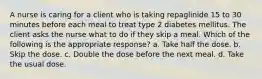 A nurse is caring for a client who is taking repaglinide 15 to 30 minutes before each meal to treat type 2 diabetes mellitus. The client asks the nurse what to do if they skip a meal. Which of the following is the appropriate response? a. Take half the dose. b. Skip the dose. c. Double the dose before the next meal. d. Take the usual dose.