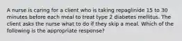 A nurse is caring for a client who is taking repaglinide 15 to 30 minutes before each meal to treat type 2 diabetes mellitus. The client asks the nurse what to do if they skip a meal. Which of the following is the appropriate response?