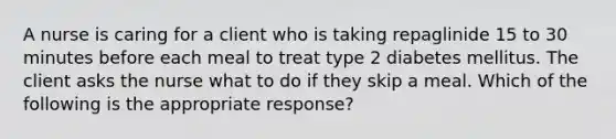 A nurse is caring for a client who is taking repaglinide 15 to 30 minutes before each meal to treat type 2 diabetes mellitus. The client asks the nurse what to do if they skip a meal. Which of the following is the appropriate response?