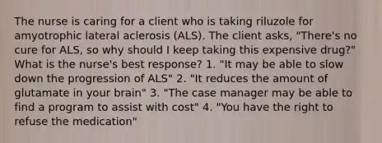 The nurse is caring for a client who is taking riluzole for amyotrophic lateral aclerosis (ALS). The client asks, "There's no cure for ALS, so why should I keep taking this expensive drug?" What is the nurse's best response? 1. "It may be able to slow down the progression of ALS" 2. "It reduces the amount of glutamate in your brain" 3. "The case manager may be able to find a program to assist with cost" 4. "You have the right to refuse the medication"